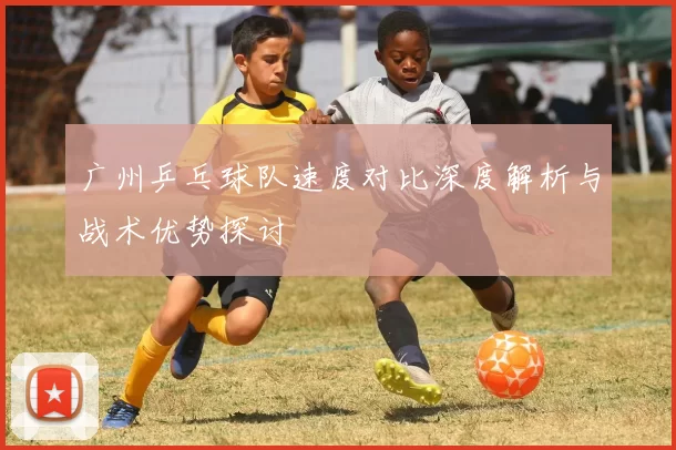 广州乒乓球队速度对比深度解析与战术优势探讨