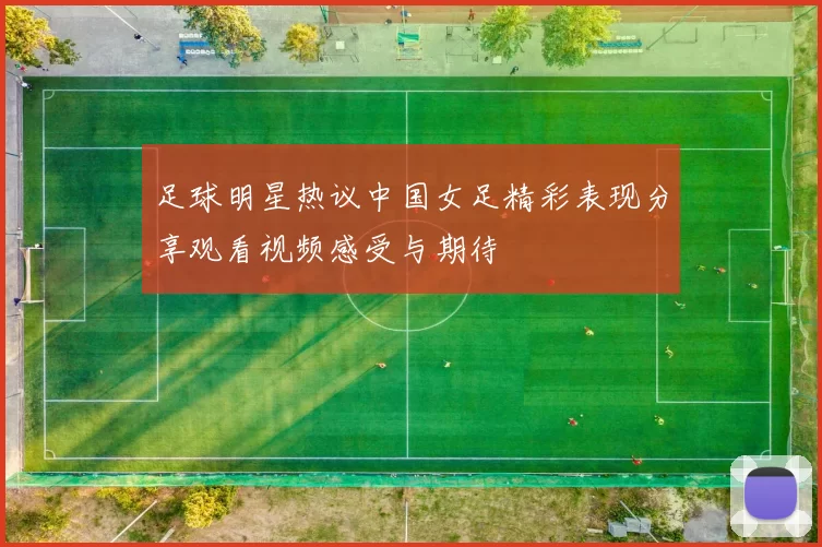足球明星热议中国女足精彩表现分享观看视频感受与期待