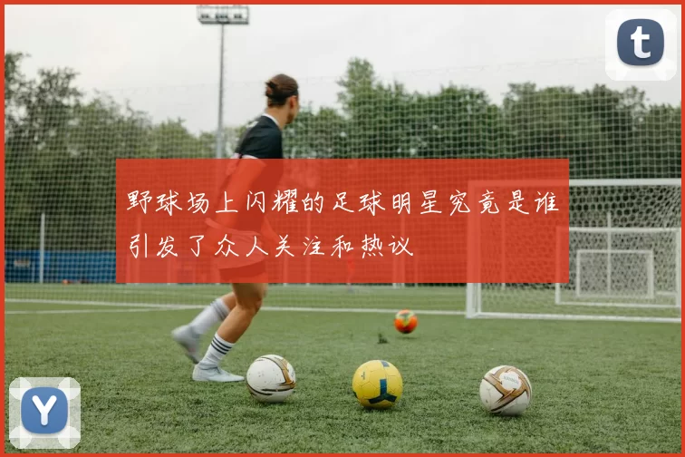 野球场上闪耀的足球明星究竟是谁引发了众人关注和热议