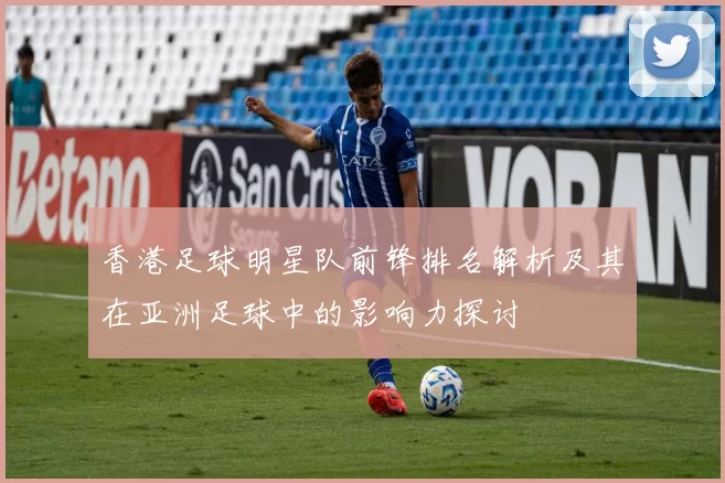 香港足球明星队前锋排名解析及其在亚洲足球中的影响力探讨