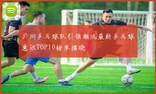广州乒乓球队引领潮流最新乒乓球意识TOP10榜单揭晓
