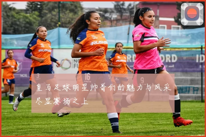 皇马足球明星帅哥们的魅力与风采尽显赛场之上