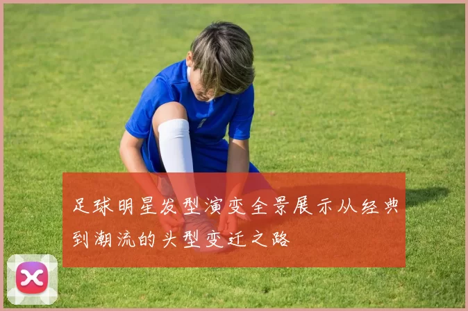 足球明星发型演变全景展示从经典到潮流的头型变迁之路