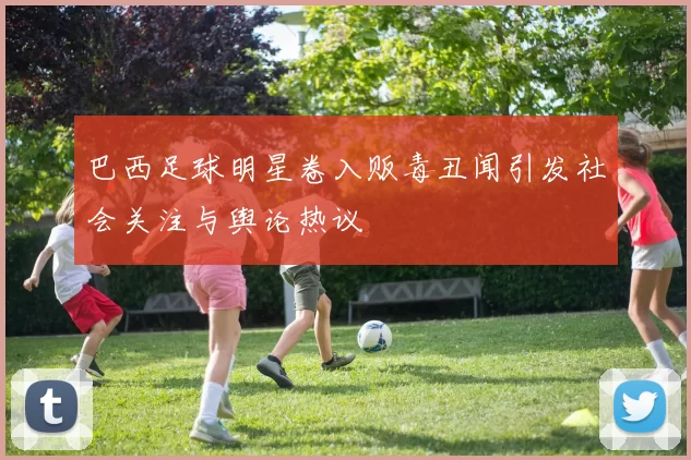巴西足球明星卷入贩毒丑闻引发社会关注与舆论热议