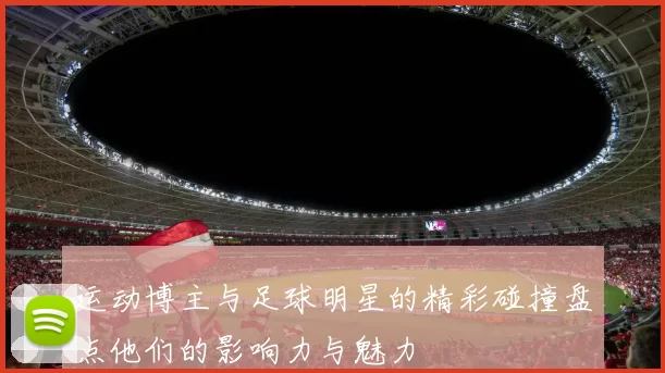 运动博主与足球明星的精彩碰撞盘点他们的影响力与魅力