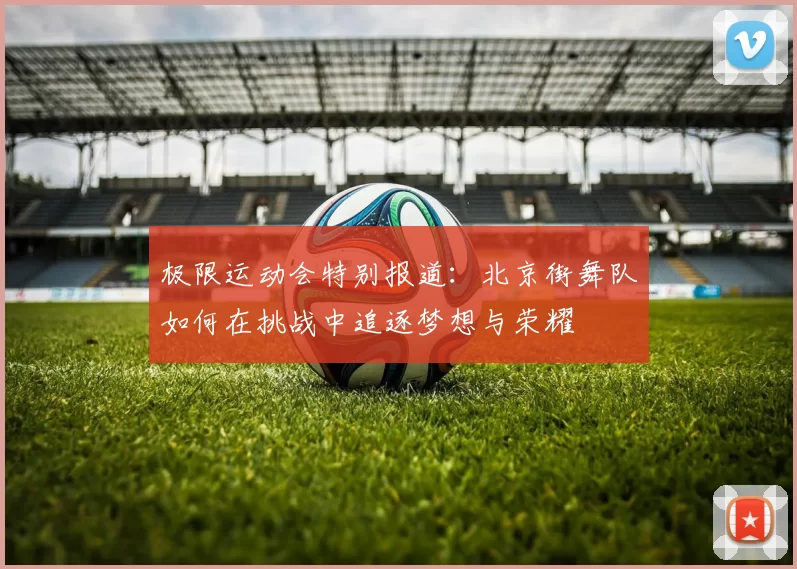 极限运动会特别报道：北京街舞队如何在挑战中追逐梦想与荣耀