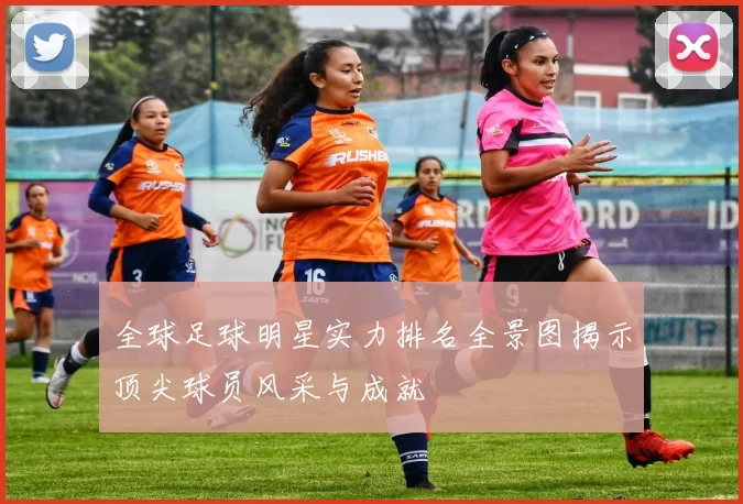 全球足球明星实力排名全景图揭示顶尖球员风采与成就