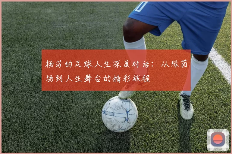 杨芳的足球人生深度对话：从绿茵场到人生舞台的精彩旅程