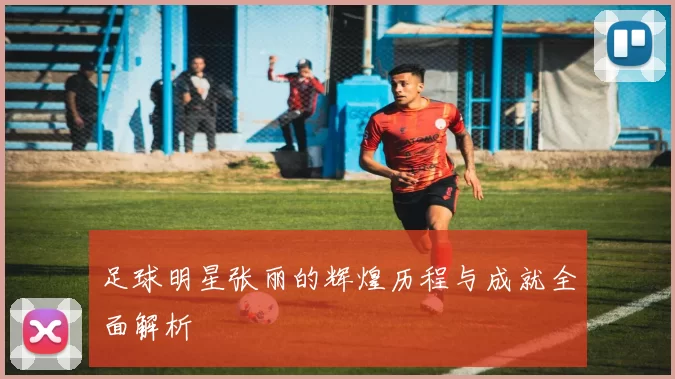 足球明星张丽的辉煌历程与成就全面解析