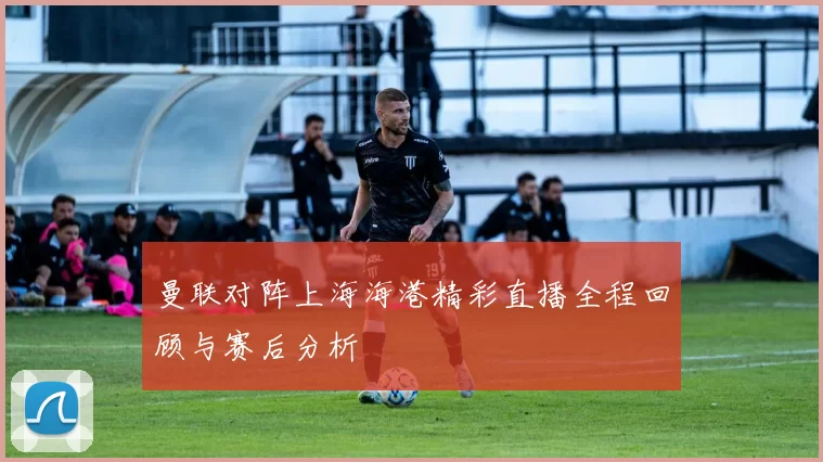 曼联对阵上海海港精彩直播全程回顾与赛后分析