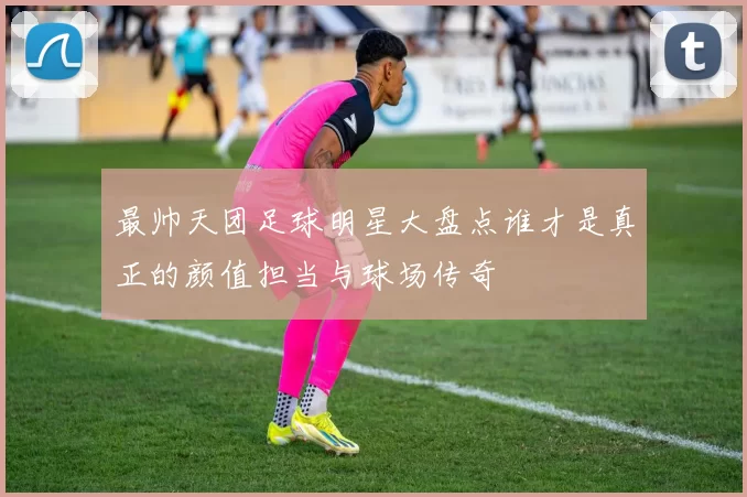 最帅天团足球明星大盘点谁才是真正的颜值担当与球场传奇