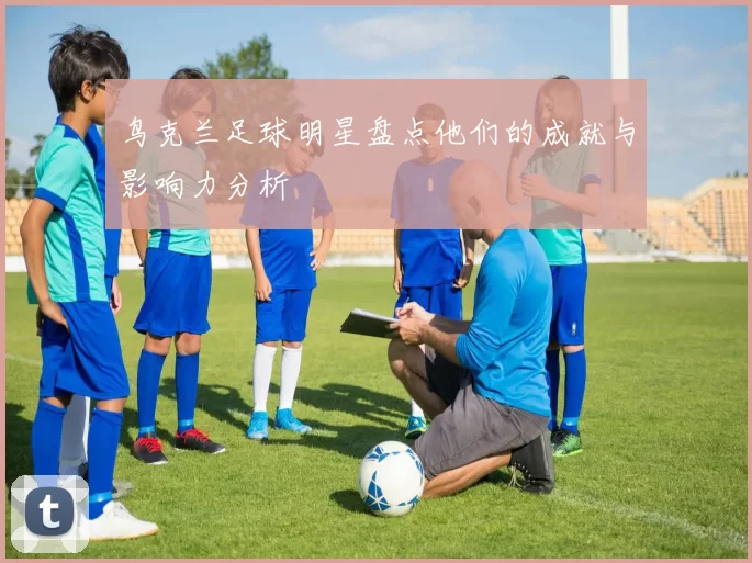 鸟克兰足球明星盘点他们的成就与影响力分析
