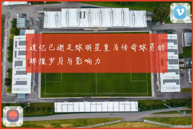追忆已逝足球明星皇马传奇球员的辉煌岁月与影响力