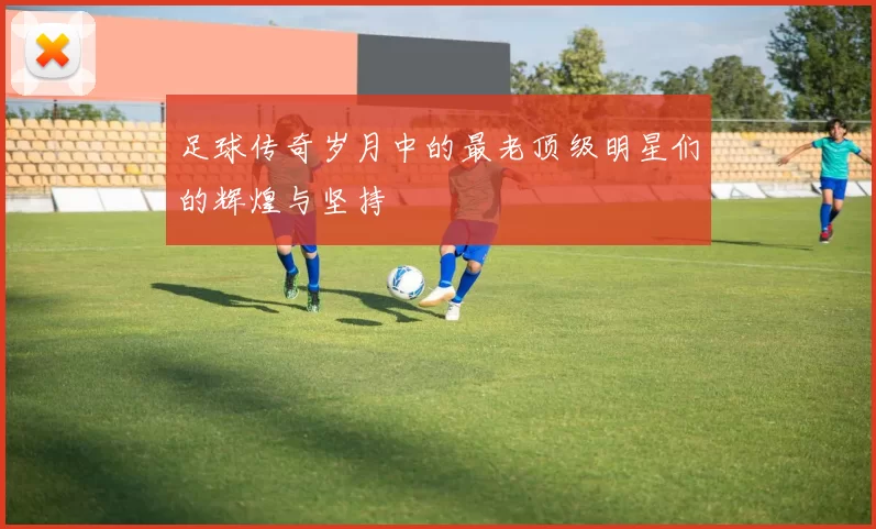 足球传奇岁月中的最老顶级明星们的辉煌与坚持