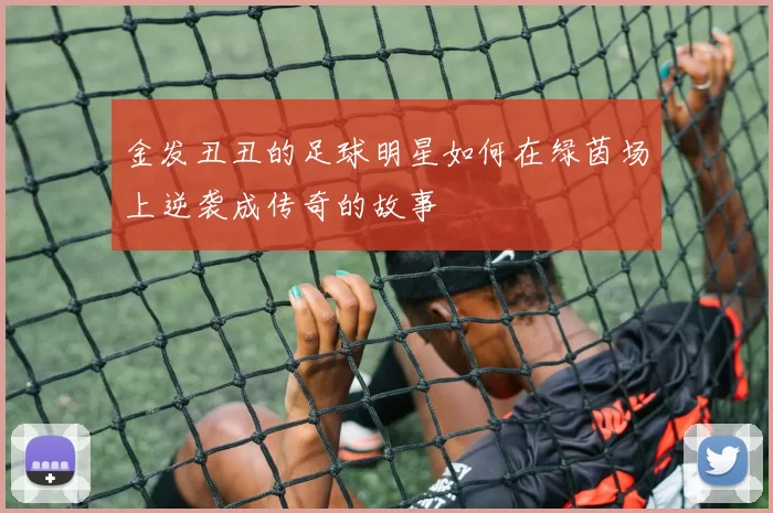金发丑丑的足球明星如何在绿茵场上逆袭成传奇的故事