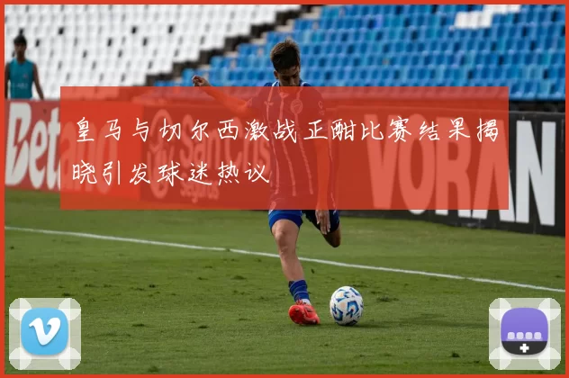 皇马与切尔西激战正酣比赛结果揭晓引发球迷热议