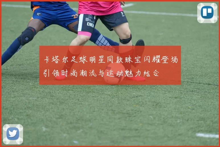 卡塔尔足球明星同款珠宝闪耀登场引领时尚潮流与运动魅力结合