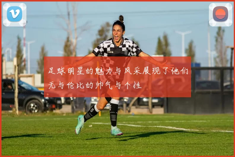 足球明星的魅力与风采展现了他们无与伦比的帅气与个性