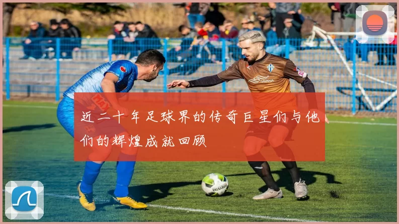 近二十年足球界的传奇巨星们与他们的辉煌成就回顾