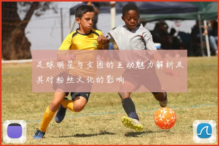 足球明星与女团的互动魅力解析及其对粉丝文化的影响