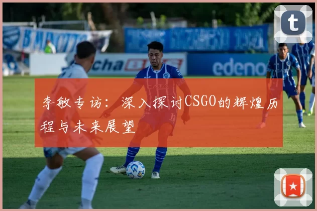 李敏专访：深入探讨CSGO的辉煌历程与未来展望