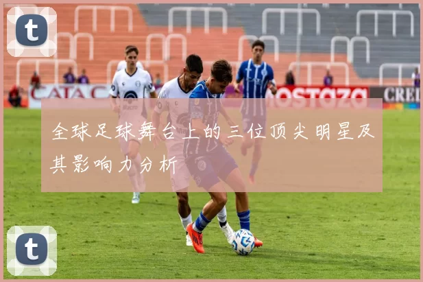 全球足球舞台上的三位顶尖明星及其影响力分析