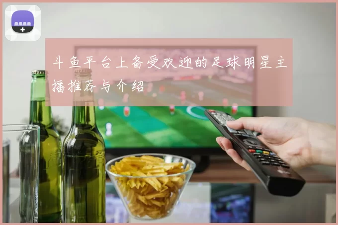 斗鱼平台上备受欢迎的足球明星主播推荐与介绍