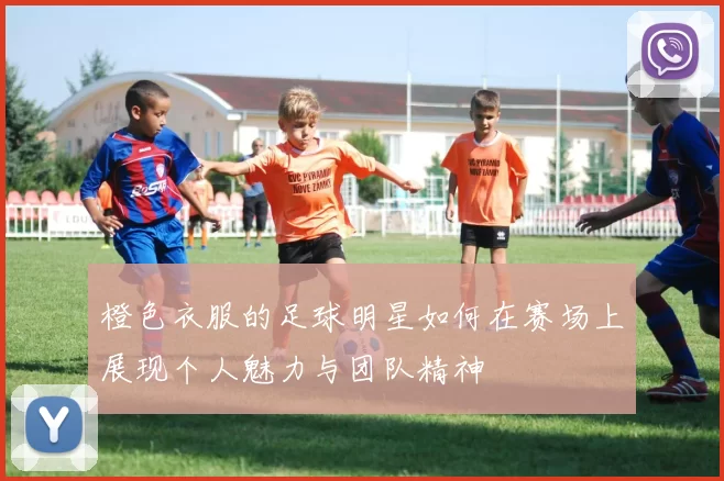 橙色衣服的足球明星如何在赛场上展现个人魅力与团队精神