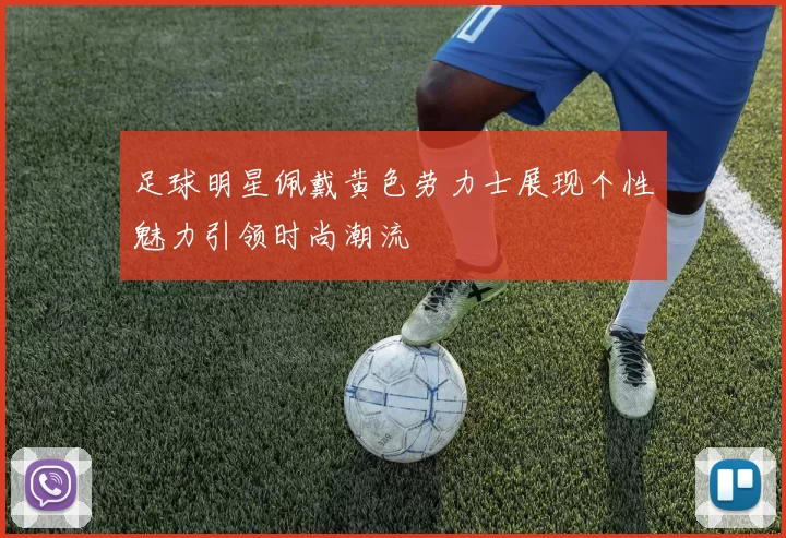 足球明星佩戴黄色劳力士展现个性魅力引领时尚潮流