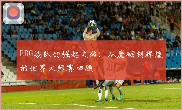 EDG战队的崛起之路：从磨砺到辉煌的世界大师赛回顾