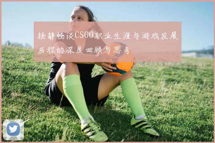 杨静畅谈CSGO职业生涯与游戏发展历程的深度回顾与思考