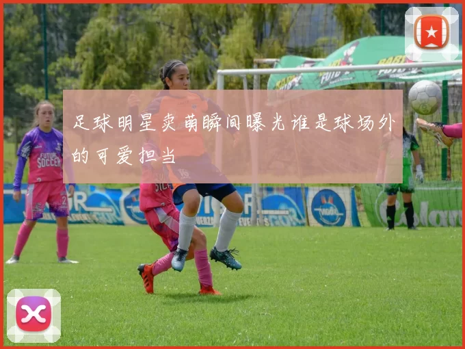 足球明星卖萌瞬间曝光谁是球场外的可爱担当