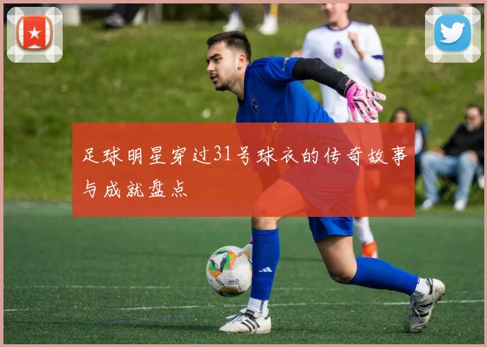 足球明星穿过31号球衣的传奇故事与成就盘点